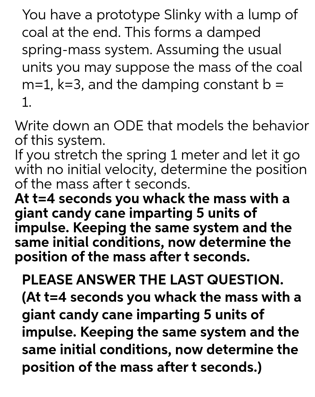 You have a prototype Slinky with a lump of
coal at the end. This forms a damped
spring-mass system. Assuming the usual
units you may suppose the mass of the coal
m=1, k=3, and the damping constant b =
1.
Write down an ODE that models the behavior
of this system.
If you stretch the spring 1 meter and let it go
with no initial velocity, determine the position
of the mass after t seconds.
At t=4 seconds you whack the mass with a
giant candy cane imparting 5 units of
impulse. Keeping the same system and the
same initial conditions, now determine the
position of the mass aftert seconds.
PLEASE ANSWER THE LAST QUESTION.
(At t=4 seconds you whack the mass with a
giant candy cane imparting 5 units of
impulse. Keeping the same system and the
same initial conditions, now determine the
position of the mass after t seconds.)
