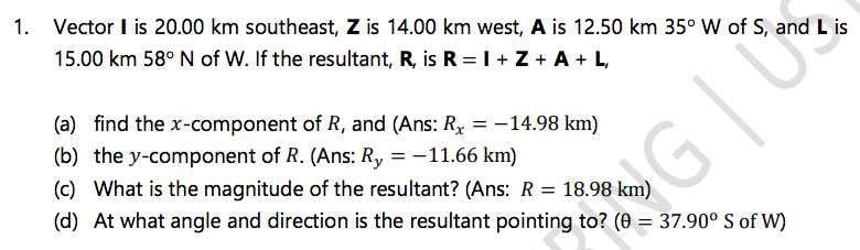 1. Vector I is 20.00 km southeast, Z is 14.00 km west, A is 12.50 km 35° W of S, and L is
15.00 km 58° N of W. If the resultant, R, is R = I + Z + A + L,
(a) find the x-component of R, and (Ans: Rx = -14.98 km)
(b) the y-component of R. (Ans: Ry = -11.66 km)
(c) What is the magnitude of the resultant? (Ans: R = 18.98 km)
(d) At what angle and direction is the resultant pointing to? (0 = 37.90° S of W)
