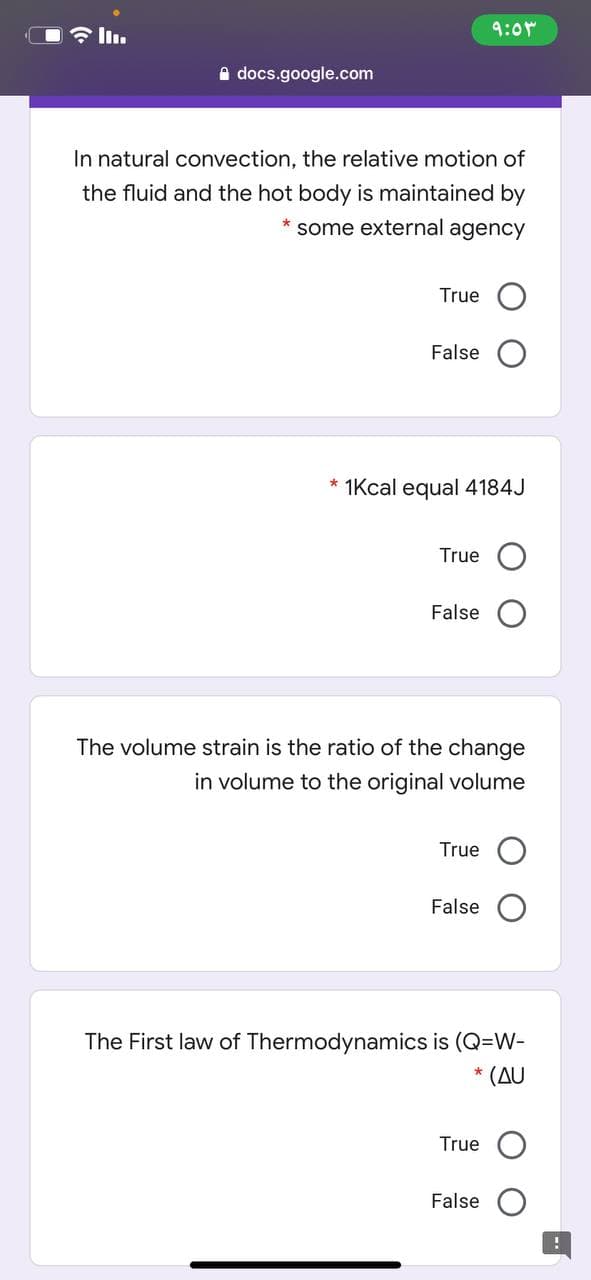 9:0r
A docs.google.com
In natural convection, the relative motion of
the fluid and the hot body is maintained by
some external agency
True
False
* 1Kcal equal 4184J
True
False
The volume strain is the ratio of the change
in volume to the original volume
True
False O
The First law of Thermodynamics is (Q=W-
(AU
*
True
False
