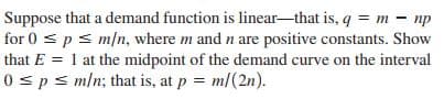 Suppose that a demand function is linear-that is, q = m - np
for 0 s ps m/n, where m and n are positive constants. Show
that E = 1 at the midpoint of the demand curve on the interval
0 sps m/n; that is, at p = m/(2n).
