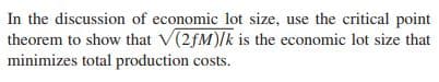 In the discussion of economic lot size, use the critical point
theorem to show that V(2fM)/k is the economic lot size that
minimizes total production costs.
