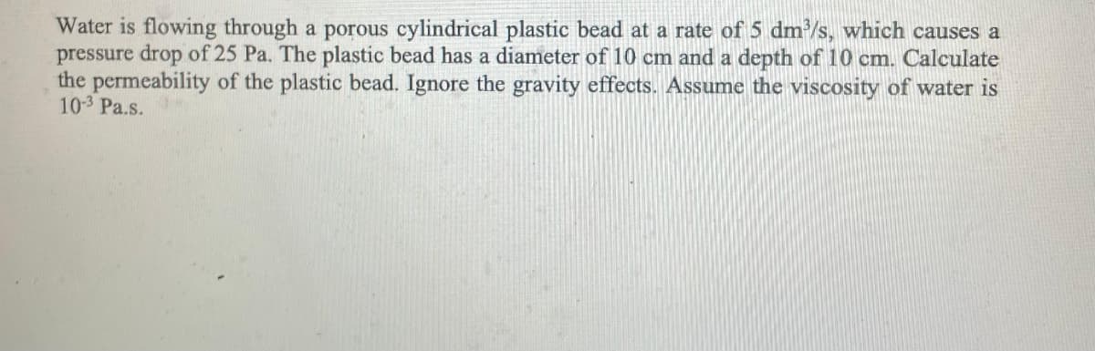 Water is flowing through a porous cylindrical plastic bead at a rate of 5 dm/s, which causes a
pressure drop of 25 Pa. The plastic bead has a diameter of 10 cm and a depth of 10 cm. Calculate
the permeability of the plastic bead. Ignore the gravity effects. Assume the viscosity of water is
103 Pa.s.
