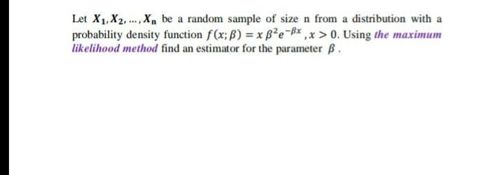 Let X1, X2, .Xn be a random sample of size n from a distribution with a
probability density function f(x; ß) = x B²e-Bx ,x > 0. Using the maximum
likelihood method find an estimator for the parameter B.
