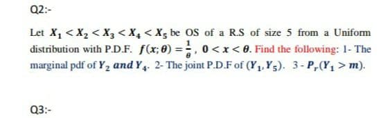 Q2:-
Let X1 < X2 < X3 < X4 < X5 be OS of a R.S of size 5 from a Uniform
distribution with P.D.F. f(x; 0) =, 0<x<8. Find the following: 1- The
marginal pdf of Y2 and Y4. 2- The joint P.D.F of (Y1, Y5). 3- P,(Y, > m).
Q3:-
