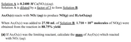 Solution A is 0.2400 M Ca(NO:)>(aq).
Solution A is diluted by a factor of 3 to form Solution B.
As;Os(s) reacts with NOs(aq) to produce NO(g) and HJASO.(aq)
When As:Os(s) was added to 27.50 mlL of Solution B, 1.710 x 10" molecules of NO(g) were
obtained from the reaction in 88.75% yield.
(a) If As;O:(s) was the limiting reactant, calculate the mass of As:O:(s) which reacted
with NO, (aq).

