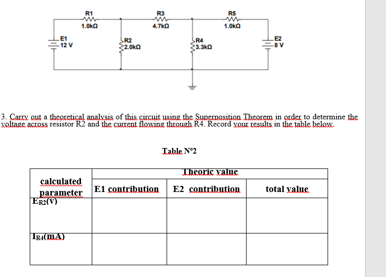 R1
R3
R5
1.0ka
4.7ka
1.0ka
E1
12 V
R2
{2.0ka
R4
3.3ka
E8 V
3. Carry out a theoretical analvsis of this circuit using the Superposition Theorem in order to determine the
voltage across resistor R2 and the current flowing through R4. Record vour results in the table below.
Table N°2
Theoric value
calculated
parameter
ER2(V)
E1 contribution
E2 contribution
total value
IR4(MA)
