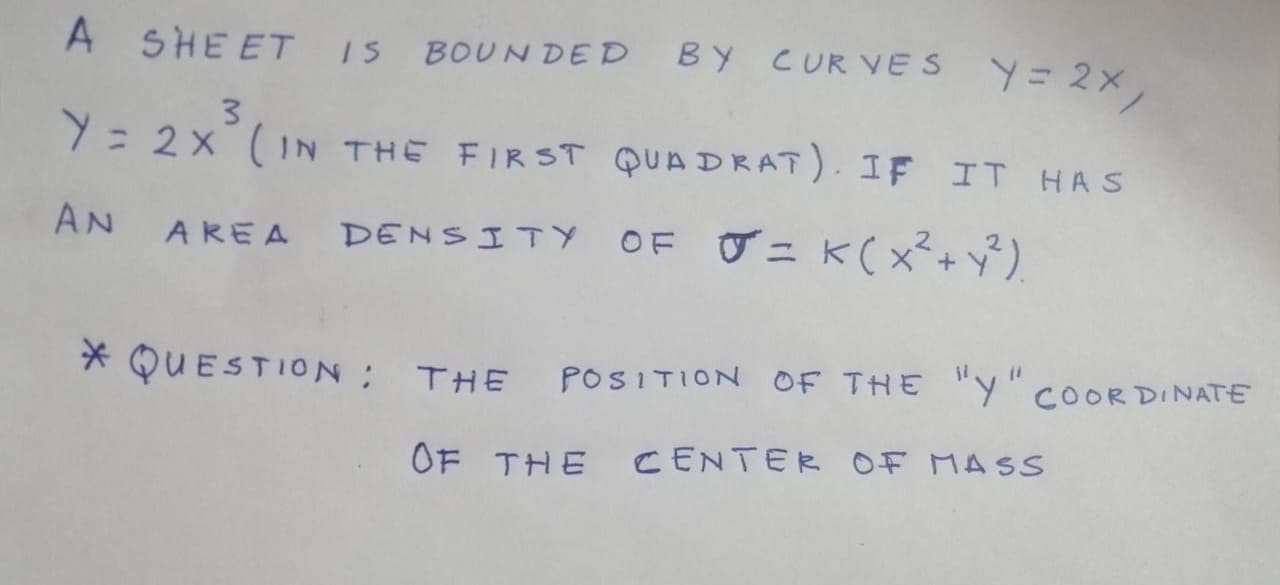 A SHEET IS BOUN DED
BY CURVES Y= 2X,
3
Y= 2x (IN THE FIRST QUA DRAT). IF IT HAS
AN
OF グニ K(x*+\)
AREA DENSITY
* QUESTION; THE
POSITION OF THE "Y" COORDINATE
OF THE
CENTER OF MASS
