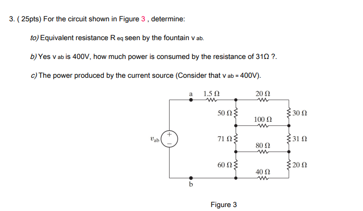 3. ( 25pts) For the circuit shown in Figure 3 , determine:
to) Equivalent resistance R eq seen by the fountain v ab.
b) Yes v ab is 400V, how much power is consumed by the resistance of 310 ?.
c) The power produced by the current source (Consider that v ab = 400V).
