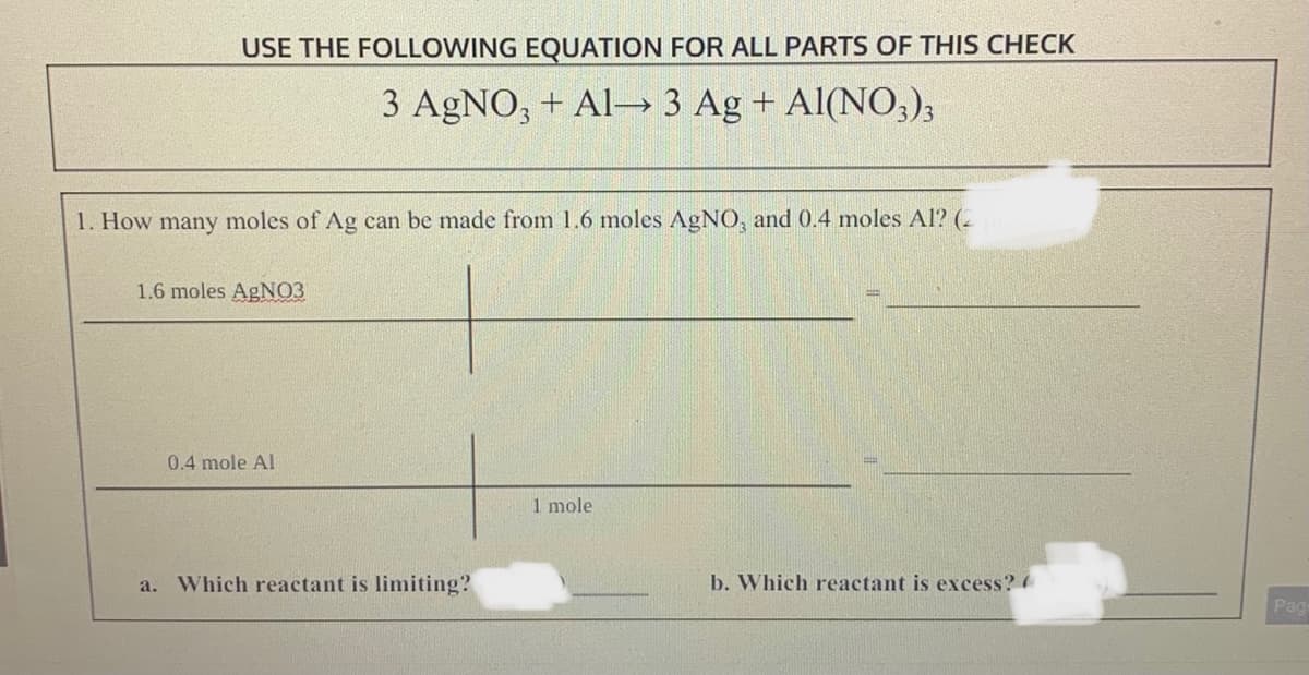 USE THE FOLLOWING EQUATION FOR ALL PARTS OF THIS CHECK
3 AgNO, + Al- 3 Ag + Al(NO,);
1. How many moles of Ag can be made from 1.6 moles AGNO, and 0.4 moles Al? (-
1.6 moles AgNO3
0.4 mole Al
1 mole
a. Which reactant is limiting?
b. Which reactant is excess?
Pag
