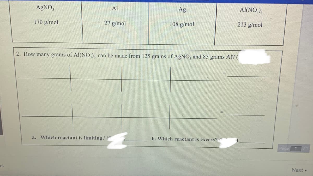 AGNO,
Al
Ag
Al(NO,),
170 g/mol
27 g/mol
108 g/mol
213 g/mol
2. How many grams of AI(NO,), can be made from 125 grams of A£NO, and 85 grams Al? (
a. Which reactant is limiting? ("
b. Which reactant is excess?
Page
us
Next »
