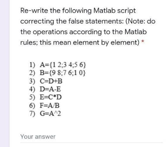Re-write the following Matlab script
correcting the false statements: (Note: do
the operations according to the Matlab
rules; this mean element by element) *
1) A={1 2;3 4;5 6}
2) B={9 8;7 6;1 0}
3) C=D+B
4) D=A-E
5) E=C*D
6) F=A/B
7) G=A^2
Your answer
