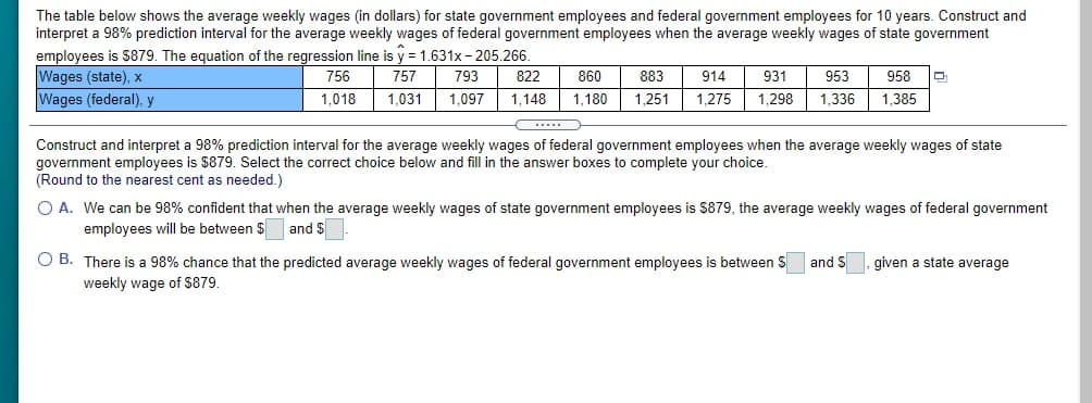 The table below shows the average weekly wages (in dollars) for state government employees and federal government employees for 10 years. Construct and
interpret a 98% prediction interval for the average weekly wages of federal government employees when the average weekly wages of state government
employees is $879. The equation of the regression line is y = 1.631x - 205.266.
Wages (state), x
Wages (federal), y
756
757
793
822
860
883
914
931
953
958
1,018
1,031
1,097
1,148
1,180
1,251
1,275
1,298
1,336
1.385
Construct and interpret a 98% prediction interval for the average weekly wages of federal government employees when the average weekly wages of state
government employees is $879. Select the correct choice below and fill in the answer boxes to complete your choice.
(Round to the nearest cent as needed.)
O A. We can be 98% confident that when the average weekly wages of state government employees is $879, the average weekly wages of federal government
employees will be between $ and $
O B. There is a 98% chance that the predicted average weekly wages of federal government employees is between S
weekly wage of $879.
and $
given a state average
