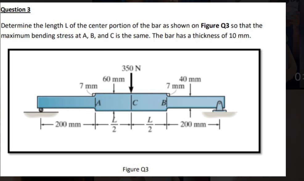 Question 3
Determine the length L of the center portion of the bar as shown on Figure Q3 so that the
maximum bending stress at A, B, and C is the same. The bar has a thickness of 10 mm.
350 N
60 mm
40 mm
7 mm
7 mm
C
B
200 mm
200 mm -
Figure Q3
