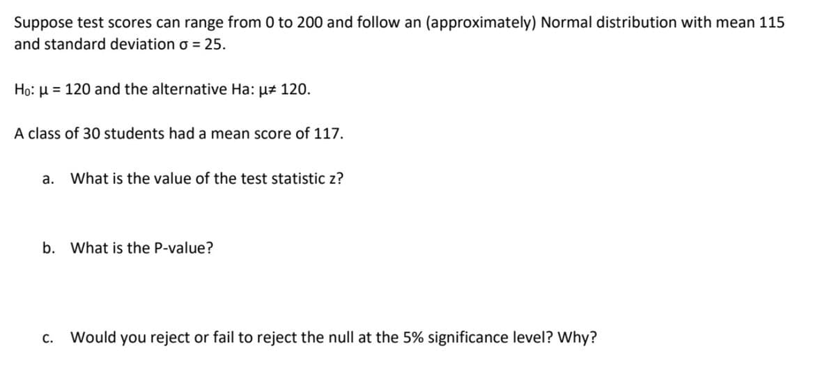 Suppose test scores can range from 0 to 200 and follow an (approximately) Normal distribution with mean 115
and standard deviation o = 25.
Ho: µ = 120 and the alternative Ha: uz 120.
A class of 30 students had a mean score of 117.
a.
What is the value of the test statistic z?
b. What is the P-value?
С.
Would you reject or fail to reject the null at the 5% significance level? Why?
