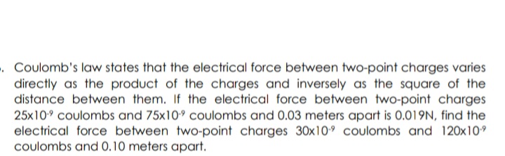 . Coulomb's law states that the electrical force between two-point charges varies
directly as the product of the charges and inversely as the square of the
distance between them. If the electrical force between two-point charges
25x10° coulombs and 75x10° coulombs and 0.03 meters apart is 0.019N, find the
electrical force between two-point charges 30x109 coulombs and 120x10°
coulombs and 0.10 meters apart.
