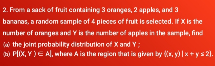 2. From a sack of fruit containing 3 oranges, 2 apples, and 3
bananas, a random sample of 4 pieces of fruit is selected. If X is the
number of oranges and Y is the number of apples in the sample, find
(a) the joint probability distribution of X and Y ;
(b) P[(X, Y ) E A], where A is the region that is given by {(x, y) | x + y s 2}.
