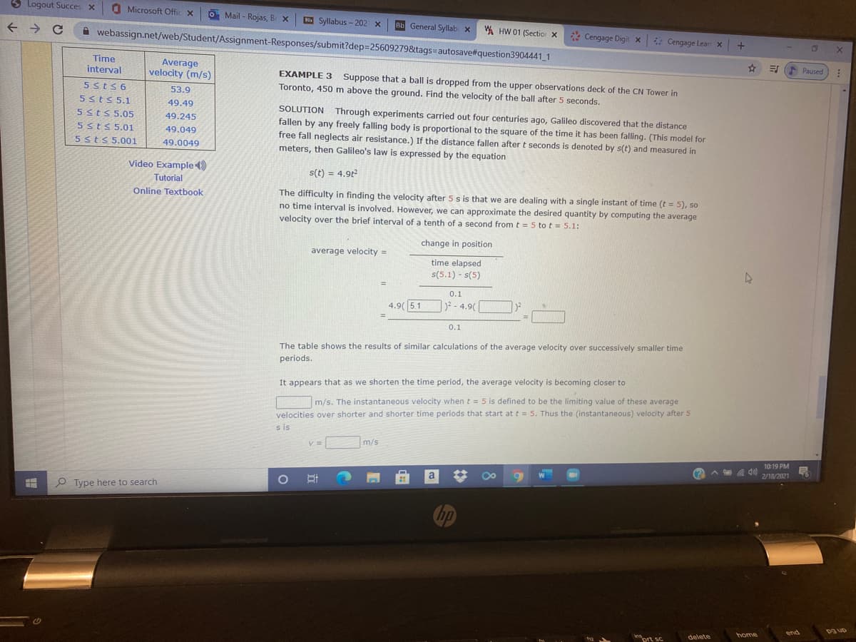 3 Logout Succes x
O
Microsoft Offic X
O Mail - Rojas, Br x
HiSyllabus - 202 x
Bb General Syllab x
A HW 01 (Sectio x
webassign.net/web/Student/Assignment-Responses/submit?dep=25609279&tags=autosave#question3904441 1
* Cengage Digit x
* Cengage Lear x
+
Time
E Paused
Average
velocity (m/s)
interval
EXAMPLE 3 Suppose that a ball is dropped from the upper observations deck of the CN Tower in
Toronto, 450m above the ground. Find the velocity of the ball after 5 seconds.
5sts6
53.9
5stS 5.1
49.49
SOLUTION Through experiments carried out four centuries ago, Galileo discovered that the distance
fallen by any freely falling body is proportional to the square of the time it has been falling. (This model for
free fall neglects air resistance.) If the distance fallen after t seconds is denoted by s(t) and measured in
meters, then Galileo's law is expressed by the equation
5sts 5.05
49.245
5Sts 5.01
49.049
5sts 5.001
49.0049
Video Example)
s(t) = 4.9t
Tutorial
The difficulty in finding the velocity after 5 s is that we are dealing with a single instant of time (t = 5), so
no time interval is involved. However, we can approximate the desired quantity by computing the average
velocity over the brief interval of a tenth of a second from t = 5 to t = 5.1:
Online Textbook
change in position
average velocity =
time elapsed
s(5.1) - s(5)
%3!
0.1
4.9( 5.1
)²-4.9(
0.1
The table shows the results of similar calculations of the average velocity over successively smaller time
periods.
It appears that as we shorten the time period, the average velocity is becoming closer to
m/s. The instantaneous velocity when t = 5 is defined to be the limiting value of these average
velocities over shorter and shorter time periods that start at t = 5. Thus the (instantaneous) velocity after 5
s is
m/s
10:19 PM
(?
A A 40)
2/18/2021
W
a
P Type here to search
hp
end
pa up
home
ins
delete
ort sc
