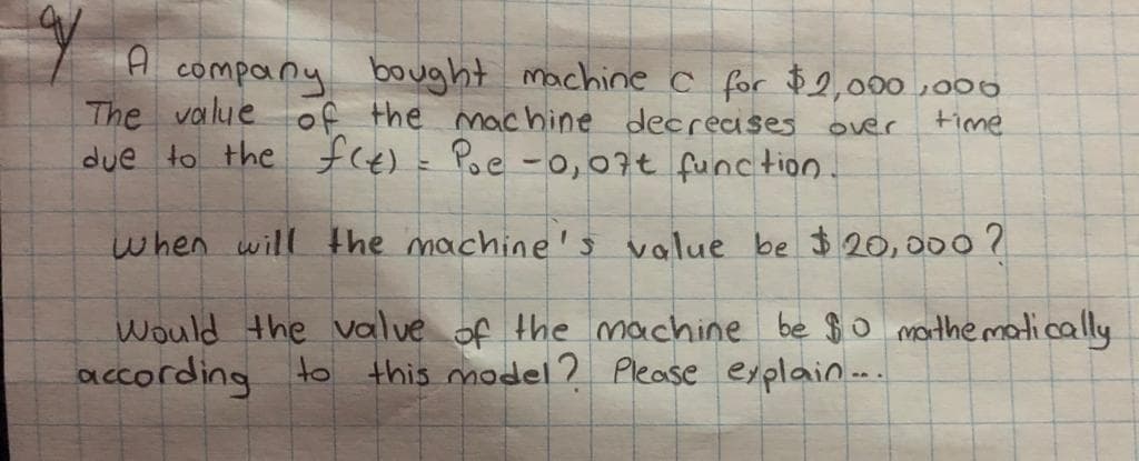 company bought machinec for $2,000 ,006
The value of the mac hine decreases over
due to the fce)= Poe -0,07t function.
time
when will Hhe machine's value be $ 20,000 ?
Would the value of the machine be $o marthe matically
according to this model ? Please explain..
