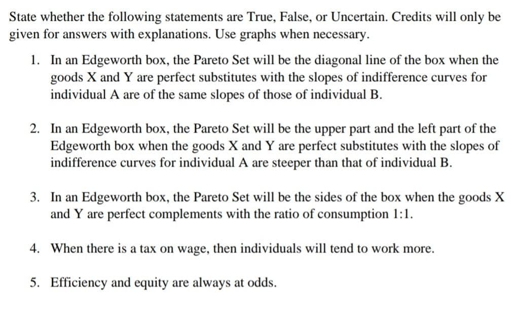 State whether the following statements are True, False, or Uncertain. Credits will only be
given for answers with explanations. Use graphs when necessary.
1. In an Edgeworth box, the Pareto Set will be the diagonal line of the box when the
goods X and Y are perfect substitutes with the slopes of indifference curves for
individual A are of the same slopes of those of individual B.
2. In an Edgeworth box, the Pareto Set will be the upper part and the left part of the
Edgeworth box when the goods X and Y are perfect substitutes with the slopes of
indifference curves for individual A are steeper than that of individual B.
3. In an Edgeworth box, the Pareto Set will be the sides of the box when the goods X
and Y are perfect complements with the ratio of consumption 1:1.
4. When there is a tax on wage, then individuals will tend to work more.
5. Efficiency and equity are always at odds.
