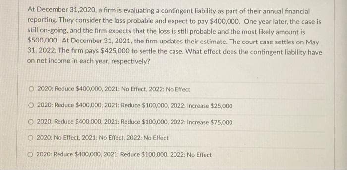 At December 31,2020, a firm is evaluating a contingent liability as part of their annual financial
reporting. They consider the loss probable and expect to pay $400,000. One year later, the case is
still on-going, and the firm expects that the loss is still probable and the most likely amount is
$500,000. At December 31, 2021, the firm updates their estimate. The court case settles on May
31, 2022. The firm pays $425,000 to settle the case. What effect does the contingent liability have
on net income in each year, respectively?
O 2020: Reduce $400,000, 2021: No Effect, 2022: No Effect
O 2020: Reduce $400,000, 2021: Reduce $100,000, 2022: Increase $25,000
O 2020: Reduce $400,000, 2021: Reduce $100,000, 2022: Increase $75,000
O 2020: No Effect, 2021: No Effect, 2022: No Effect
O 2020: Reduce $400,000, 2021: Reduce $100,000, 2022: No Effect
