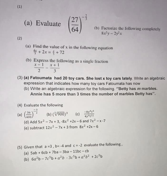 (1)
1
(2)
2KM
27
(a) Evaluate
64
(b) Factorize the following completely
8x²y-2y²x
(a) Find the value of x in the following equation
+2x = + 72
(b) Express the following as a single fraction
x-1 x + 1
3
2
(3) (a) Fatoumata had 20 toy cars. She lost x toy cars lately. Write an algebraic
expression that indicates how many toy cars Fatoumata has now
(b) Write an algebraic expression for the following. "Betty has m marbles.
Annie has 5 more than 3 times the number of marbles Betty has".
(4) Evaluate the following
36
3
(b) (√900)³ (c)
-8yºt5
4y⁹t11
400.
(d) Add 5x² - 7x + 3, -8x² +2x-6 and 7x²-x-7
(e) subtract 12x² - 7x + 3 from 8x² +2x-6
(5) Given that a =3, b= -4 and c = -2 evaluate the following,
(a) 5ab + 6cb + 7ba-3ba-11bc-cb
(b) 6a²b-7c5b + a²b-3c5b + a²b² +2c5b