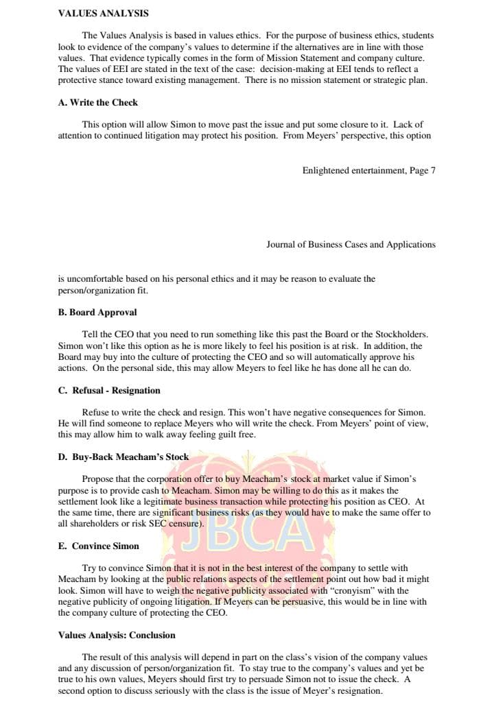 VALUES ANALYSIS
The Values Analysis is based in values ethics. For the purpose of business ethics, students
look to evidence of the company's values to determine if the alternatives are in line with those
values. That evidence typically comes in the form of Mission Statement and company culture.
The values of EEI are stated in the text of the case: decision-making at EEI tends to reflect a
protective stance toward existing management. There is no mission statement or strategic plan.
A. Write the Check
This option will allow Simon to move past the issue and put some closure to it. Lack of
attention to continued litigation may protect his position. From Meyers' perspective, this option
Enlightened entertainment, Page 7
Journal of Business Cases and Applications
is uncomfortable based on his personal ethics and it may be reason to evaluate the
person/organization fit.
B. Board Approval
Tell the CEO that you need to run something like this past the Board or the Stockholders.
Simon won't like this option as he is more likely to feel his position is at risk. In addition, the
Board may buy into the culture of protecting the CEO and so will automatically approve his
actions. On the personal side, this may allow Meyers to feel like he has done all he can do.
C. Refusal Resignation
Refuse to write the check and resign. This won't have negative consequences for Simon.
He will find someone to replace Meyers who will write the check. From Meyers' point of view,
this may allow him to walk away feeling guilt free.
D. Buy-Back Meacham's Stock
Propose that the corporation offer to buy Meacham's stock at market value if Simon's
purpose is to provide cash to Meacham. Simon may be willing to do this as it makes the
settlement look like a legitimate business transaction while protecting his position as CEO. At
the same time, there are significant business risks (as they would have to make the same offer to
all shareholders or risk SEC censure).
BCA
E. Convince Simon
Try to convince Simon that it is not in the best interest of the company to settle with
Meacham by looking at the public relations aspects of the settlement point out how bad it might
look. Simon will have to weigh the negative publicity associated with "cronyism" with the
negative publicity of ongoing litigation. If Meyers can be persuasive, this would be in line with
the company culture of protecting the CEO.
Values Analysis: Conclusion
The result of this analysis will depend in part on the class's vision of the company values
and any discussion of person/organization fit. To stay true to the company's values and yet be
true to his own values, Meyers should first try to persuade Simon not to issue the check. A
second option to discuss seriously with the class is the issue of Meyer's resignation.