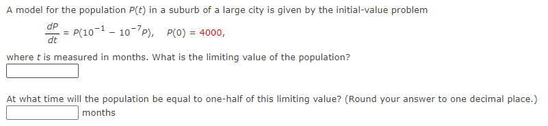 A model for the population P(t) in a suburb of a large city is given by the initial-value problem
dp
P(10-110-7P), P(0) = 4000,
dt
where t is measured in months. What is the limiting value of the population?
At what time will the population be equal to one-half of this limiting value? (Round your answer to one decimal place.)
months