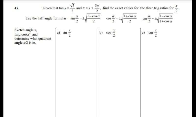 V5
and n<x< =
37
find the exact values for the three trig ratios for
43.
Given that tan x =
2
1+cosa
1-cosa
|1+cosa
1-cosa
Use the half angle formulas: sin-
cos =t,
tan
2
Sketch angle x,
find cos(x), and
determine what quadrant
angle x/2 is in.
b) сos
c) tan
