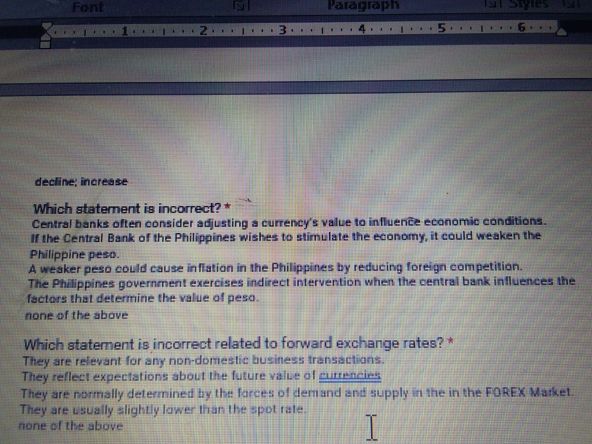 Font
Paragraph
decline, increase
Which staterment is incorrect?*
Central banks often consider adjusting a currency's value to influence economic condiions.
irthe Central Bank of the Philippines wishes to stimulate the economy, it could weaken the
Philippine peso.
A weaker peso could cause inflation in the Philippines by reducing foreign competition.
The Philppines government exercises indirect intervention when the central bank inlluences the
factors that determine the value of peso.
none of the above
Which atatement is incorrect related to forward exchange rates?*
They are relevant for any non-domestebusiness ransactions
They reflect expectations about the future value of currencies
They are nomally determined by the forces of demand and supply in the in the FOREX Maket
They are usually slightly lower than the spot rate
