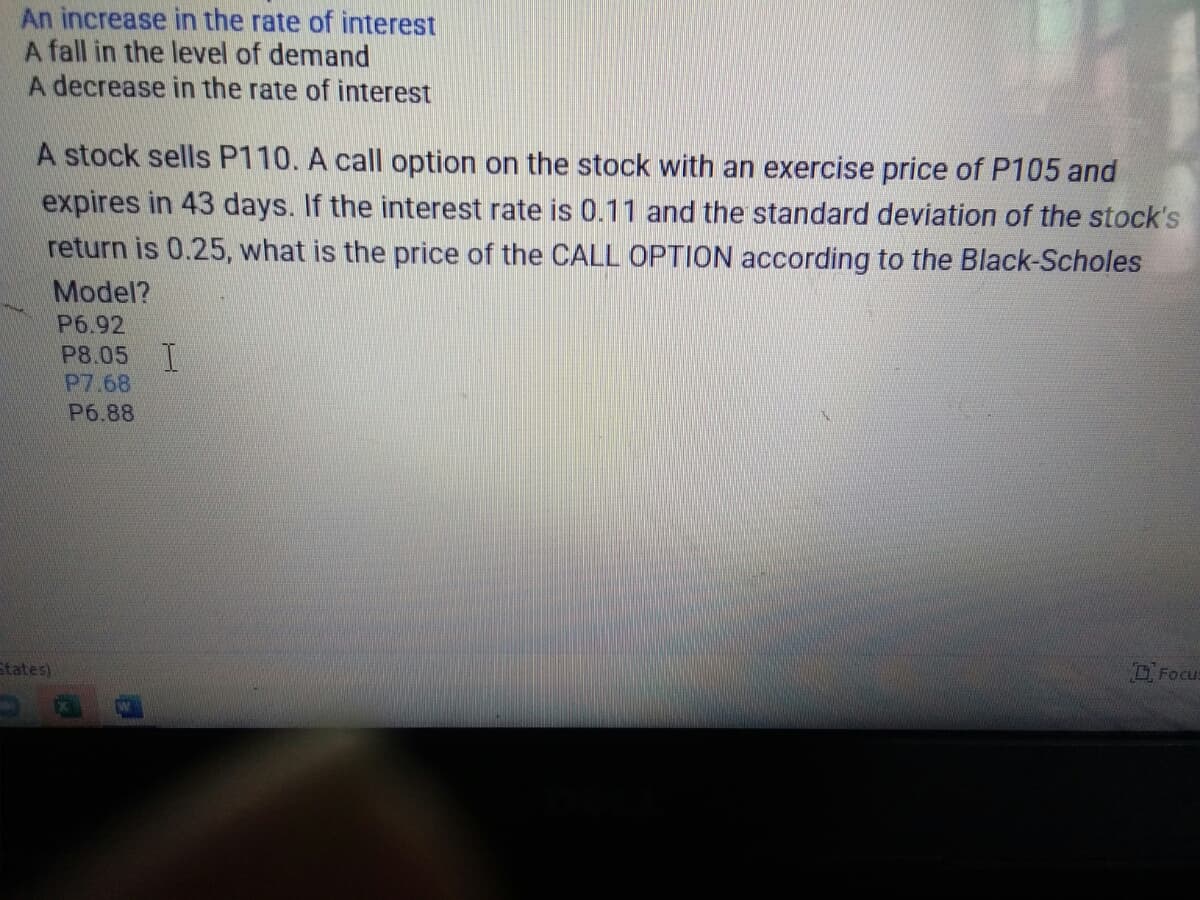 An increase in the rate of interest
A fall in the level of demand
A decrease in the rate of interest
A stock sells P110. A call option on the stock with an exercise price of P105 and
expires in 43 days. If the interest rate is 0.11 and the standard deviation of the stock's
return is 0.25, what is the price of the CALL OPTION according to the Black-Scholes
Model?
P6.92
P8.05 T
P7.68
P6.88
O Focu:
States)
