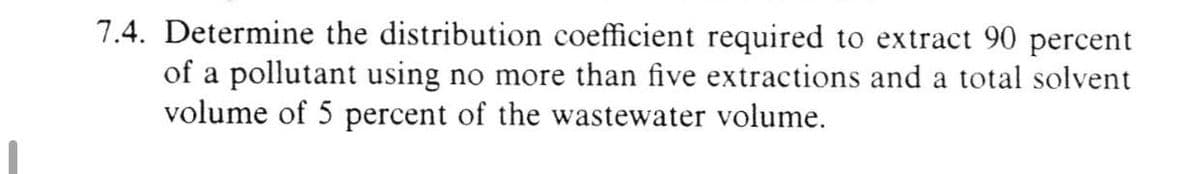 7.4. Determine the distribution coefficient required to extract 90 percent
of a pollutant using no more than five extractions and a total solvent
volume of 5 percent of the wastewater volume.