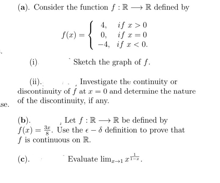 (a). Consider the function f : R → R defined by
if x >0
4,
if x = 0
0,
-4, if x < 0.
f(x) =
%3D
(i).
Sketch the graph of f.
(ii).
discontinuity of f at x = 0 and determine the nature
of the discontinuity, if
Investigate the continuity or
se.
any.
(b).
f(x) = . Use the e-8 definition to prove that
f is continuous on R.
Let f : R –→ R be defined by
3x
(c).
Evaluate lim,1 x=.
