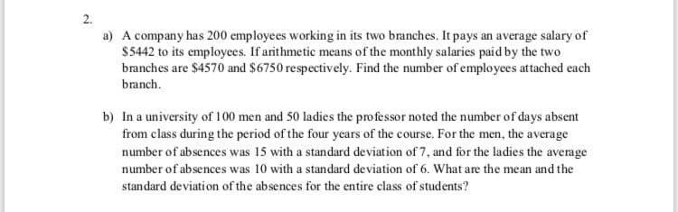 a) A company has 200 employees working in its two branches. It pays an average salary of
$5442 to its employees. If arithmetic means of the monthly salaries paid by the two
branches are $4570 and $6750 respectively. Find the number of employees attached each
branch.
b) In a university of 100 men and 50 ladies the professor noted the number of days absent
from class during the period of the four years of the course. For the men, the average
number of absences was 15 with a standard deviation of 7, and for the ladies the average
number of absences was 10 with a standard deviation of 6. What are the mean and the
standard de viation of the absences for the entire class of students?

