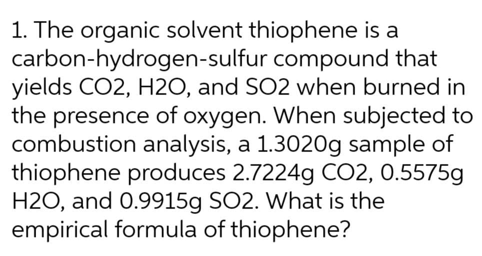 1. The organic solvent thiophene is a
carbon-hydrogen-sulfur compound that
yields CO2, H2O, and SO2 when burned in
the presence of oxygen. When subjected to
combustion analysis, a 1.3020g sample of
thiophene produces 2.7224g CO2, 0.5575g
H2O, and 0.9915g SO2. What is the
empirical formula of thiophene?
