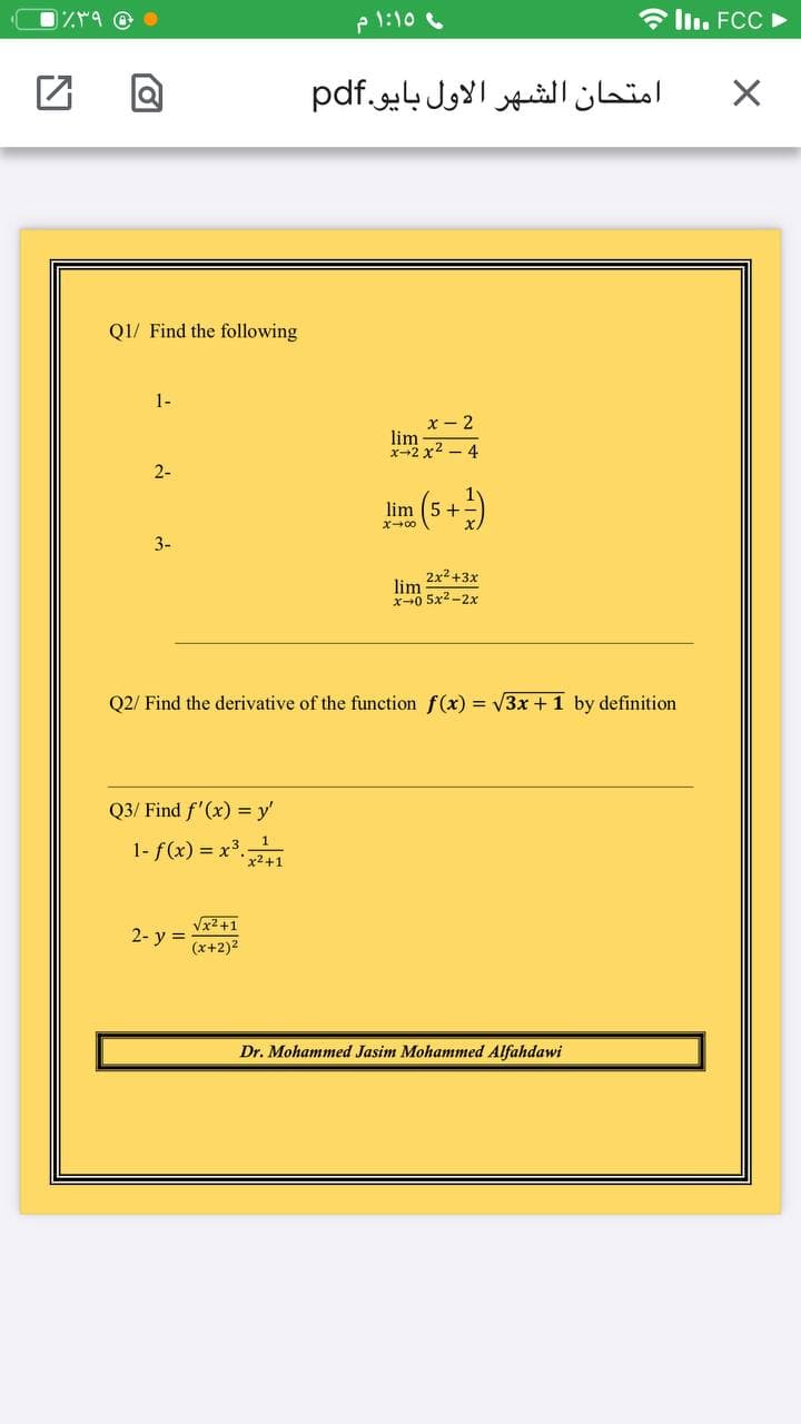 e 1:10
* ll. FCC ►
امتحان الشهر الأول بایو.pdf
Q1/ Find the following
1-
x - 2
lim
x-2x2 - 4
2-
5 +
X-00
3-
2x2+3x
lim
x+0 5x2 -2x
Q2/ Find the derivative of the function f(x) = V3x +1 by definition
Q3/ Find f'(x) = y'
1-f(x) = x*41
Vx2+1
2- y =
(x+2)2
Dr. Mohammed Jasim Mohammed Alfahdawi
