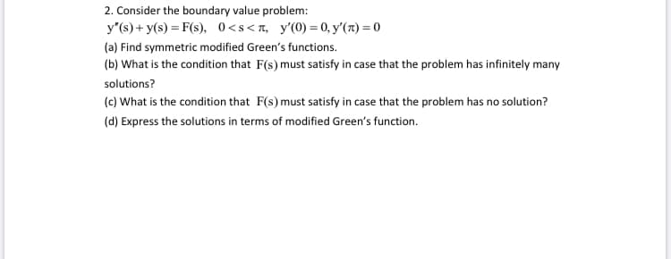 2. Consider the boundary value problem:
y"(s) + y(s) = F(s), 0<s<r, y'(0) = 0, y'(r) = 0
(a) Find symmetric modified Green's functions.
(b) What is the condition that F(s) must satisfy in case that the problem has infinitely many
solutions?
(c) What is the condition that F(s) must satisfy in case that the problem has no solution?
(d) Express the solutions in terms of modified Green's function.
