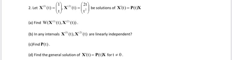 2t
. Let X"(1) = | | x
(t) =|
| be solutions of X'(t) = P(t)X
2.
(a) Find W(X"(t), X(" (t)).
(b) In any intervals X"(t),X(t) are linearly independent?
(c)Find P(t).
(d) Find the general solution of X'(t) = P(t)X fort # 0.
