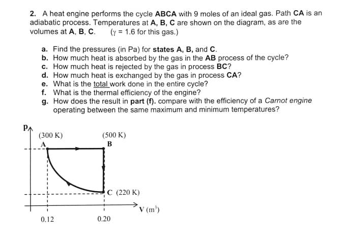 2. A heat engine performs the cycle ABCA with 9 moles of an ideal gas. Path CA is an
adiabatic process. Temperatures at A, B, C are shown on the diagram, as are the
volumes at A, B, C.
(y = 1.6 for this gas.)
a. Find the pressures (in Pa) for states A, B, and C.
b. How much heat is absorbed by the gas in the AB process of the cycle?
c. How much heat is rejected by the gas in process BC?
d. How much heat is exchanged by the gas in process CA?
e. What is the total work done in the entire cycle?
f. What is the thermal efficiency of the engine?
g. How does the result in part (f). compare with the efficiency of a Carnot engine
operating between the same maximum and minimum temperatures?
PA
(300 K)
(500 K)
в
C (220 K)
V (m')
0.12
0.20
