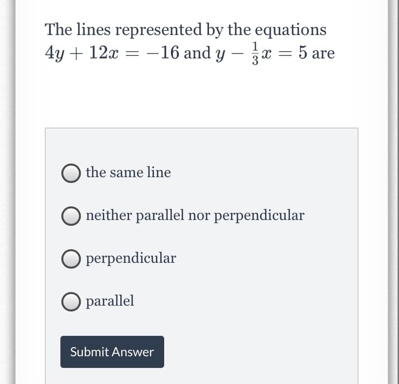The lines represented by the equations
4y + 12x = -16 and y – x = 5 are
the same line
O neither parallel nor perpendicular
O perpendicular
O parallel
Submit Answer
