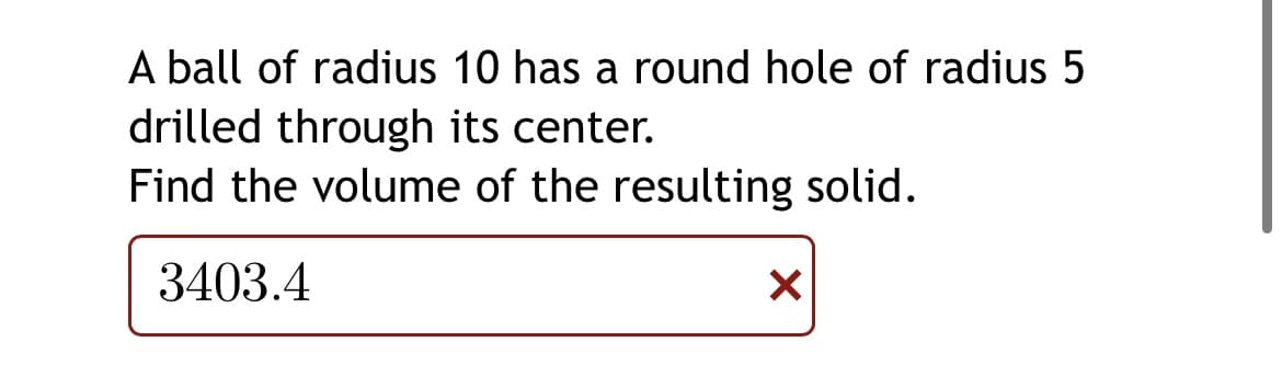 A ball of radius 10 has a round hole of radius 5
drilled through its center.
Find the volume of the resulting solid.
3403.4
