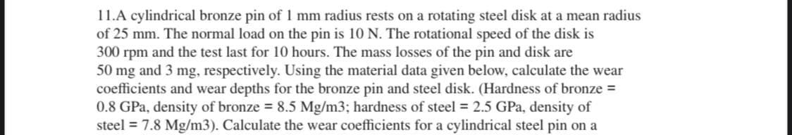 11.A cylindrical bronze pin of 1 mm radius rests on a rotating steel disk at a mean radius
of 25 mm. The normal load on the pin is 10 N. The rotational speed of the disk is
300 rpm and the test last for 10 hours. The mass losses of the pin and disk are
50 mg and 3 mg, respectively. Using the material data given below, calculate the wear
coefficients and wear depths for the bronze pin and steel disk. (Hardness of bronze =
0.8 GPa, density of bronze = 8.5 Mg/m3; hardness of steel = 2.5 GPa, density of
steel = 7.8 Mg/m3). Calculate the wear coefficients for a cylindrical steel pin on a
