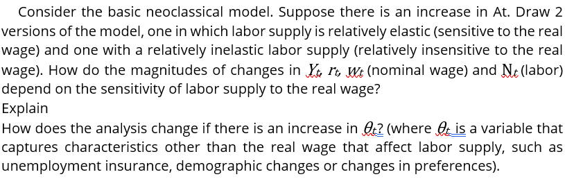 Consider the basic neoclassical model. Suppose there is an increase in At. Draw 2
versions of the model, one in which labor supply is relatively elastic (sensitive to the real
wage) and one with a relatively inelastic labor supply (relatively insensitive to the real
wage). How do the magnitudes of changes in K ri, Wt (nominal wage) and Nt (labor)
depend on the sensitivity of labor supply to the real wage?
Explain
How does the analysis change if there is an increase in ? (where O is a variable that
captures characteristics other than the real wage that affect labor supply, such as
unemployment insurance, demographic changes or changes in preferences).

