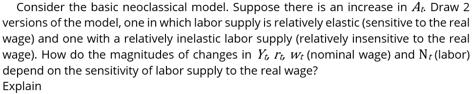 Consider the basic neoclassical model. Suppose there is an increase in At. Draw 2
versions of the model, one in which labor supply is relatively elastic (sensitive to the real
wage) and one with a relatively inelastic labor supply (relatively insensitive to the real
wage). How do the magnitudes of changes in Yi, Ii, Wt (nominal wage) and N; (labor)
depend on the sensitivity of labor supply to the real wage?
Explain
