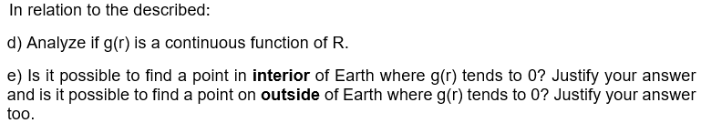 In relation to the described:
d) Analyze if g(r) is a continuous function of R.
e) Is it possible to find a point in interior of Earth where g(r) tends to 0? Justify your answer
and is it possible to find a point on outside of Earth where g(r) tends to 0? Justify your answer
too.