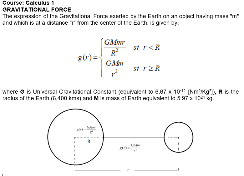 Course: Calculus 1
FORCE
GRAVITATIONAL
The expression of the Gravitational Force exerted by the Earth on an object having mass "m"
and which is at a distance "r" from the center of the Earth, is given by:
g(1)=
g(r) =
GMmr
R²
GMmr
R²
GMm
where G is Universal Gravitational Constant (equivalent to 6.67 x 10-11 [Nm²/Kg²]), R is the
radius of the Earth (6,400 kms) and M is mass of Earth equivalent to 5.97 x 1024 kg.
R
si r < R
g(r)=
si r≥ R
GMm