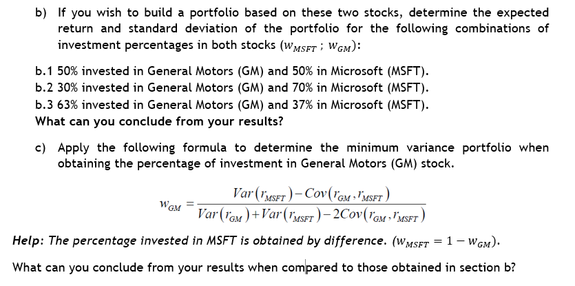 b) If you wish to build a portfolio based on these two stocks, determine the expected
return and standard deviation of the portfolio for the following combinations of
investment percentages in both stocks (WMSFT; WGM):
b.1 50% invested in General Motors (GM) and 50% in Microsoft (MSFT).
b.2 30% invested in General Motors (GM) and 70% in Microsoft (MSFT).
b.3 63% invested in General Motors (GM) and 37% in Microsoft (MSFT).
What can you conclude from your results?
c) Apply the following formula to determine the minimum variance portfolio when
obtaining the percentage of investment in General Motors (GM) stock.
Var (MSFT)-CoV (GM - MSFT)
Var (GM)+Var (MSFT)-2COV(GM MSFT)
Help: The percentage invested in MSFT is obtained by difference. (WMSFT = 1 - WGM).
What can you conclude from your results when compared to those obtained in section b?
WGM