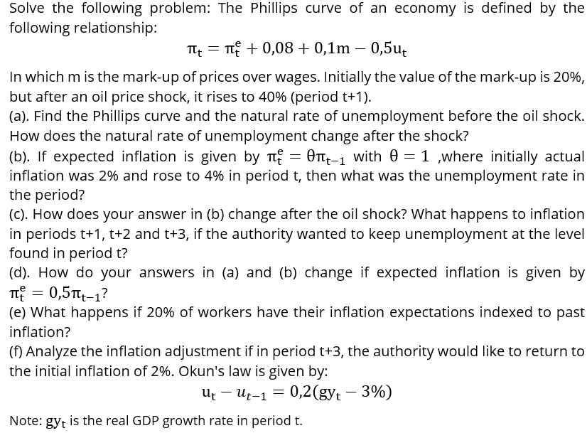 Solve the following problem: The Phillips curve of an economy is defined by the
following relationship:
T =
T + 0,08 + 0,1m – 0,5u,
In which m is the mark-up of prices over wages. Initially the value of the mark-up is 20%,
but after an oil price shock, it rises to 40% (period t+1).
(a). Find the Phillips curve and the natural rate of unemployment before the oil shock.
How does the natural rate of unemployment change after the shock?
(b). If expected inflation is given by Tt
inflation was 2% and rose to 4% in period t, then what was the unemployment rate in
the period?
(C). How does your answer in (b) change after the oil shock? What happens to inflation
in periods t+1, t+2 and t+3, if the authority wanted to keep unemployment at the level
found in period t?
(d). How do your answers in (a) and (b) change if expected inflation is given by
T = 0,5Ttt-1?
(e) What happens if 20% of workers have their inflation expectations indexed to past
= OTtt-1 with 0 = 1 ,where initially actual
inflation?
(f) Analyze the inflation adjustment if in period t+3, the authority would like to return to
the initial inflation of 2%. Okun's law is given by:
Ut – Ut-1 = 0,2(gyt – 3%)
Note: gyt is the real GDP growth rate in period t.
