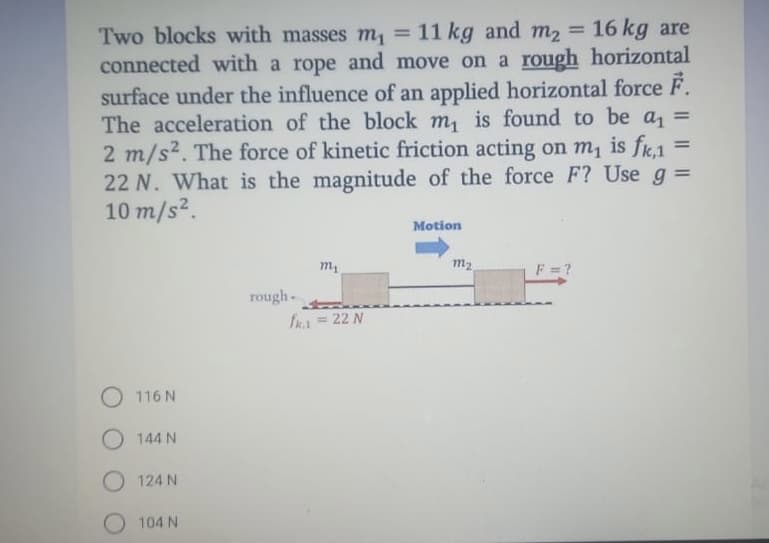 = 16 kg are
Two blocks with masses m, = 11 kg and m2
connected with a rope and move on a rough horizontal
surface under the influence of an applied horizontal force F.
The acceleration of the block m, is found to be a =
2 m/s2. The force of kinetic friction acting on m, is fk,1
22 N. What is the magnitude of the force F? Use g =
10 m/s2.
%3D
%3D
Motion
m2
F = ?
rough
fra = 22 N
O 116 N
O 144 N
O 124 N
104 N
