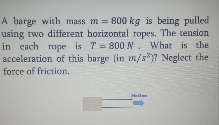 A barge with mass m = 800 kg is being pulled
using two different horizontal ropes. The tension
in each rope is T 800 N . What is the
acceleration of this barge (in m/s2)? Neglect the
force of friction.
Motion
