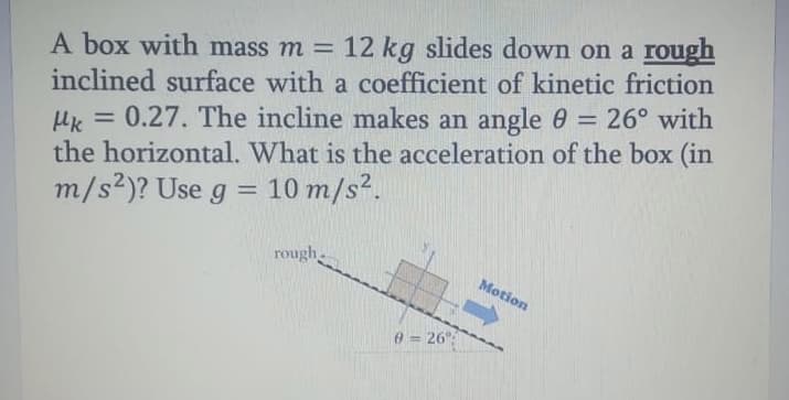 A box with mass m = 12 kg slides down on a rough
inclined surface with a coefficient of kinetic friction
Hk = 0.27. The incline makes an angle 0 = 26° with
the horizontal. What is the acceleration of the box (in
m/s2)? Use g =
%3D
10 m/s2.
%3D
rough
Motion
0= 26"
